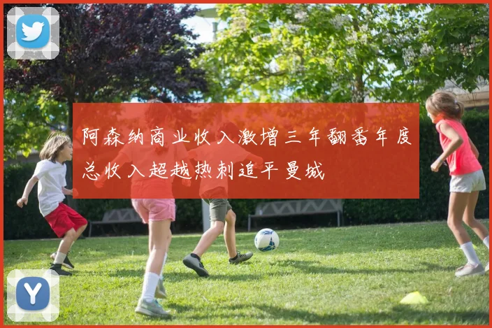阿森纳商业收入激增三年翻番年度总收入超越热刺追平曼城