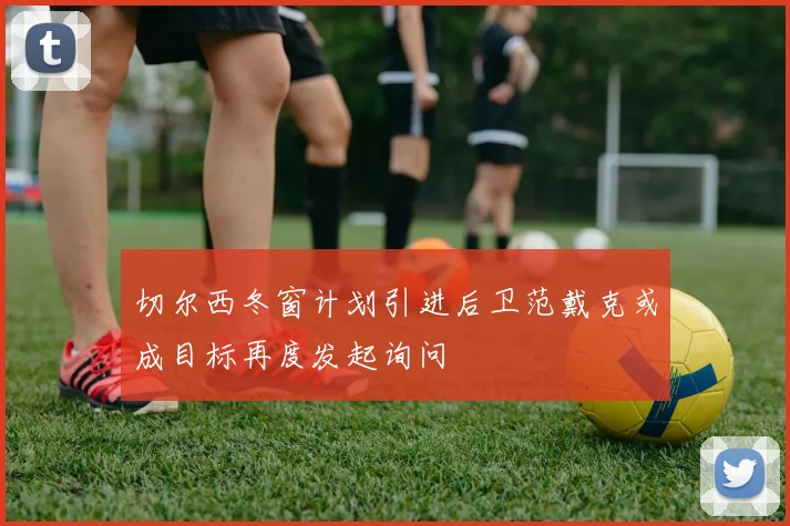 切尔西冬窗计划引进后卫范戴克或成目标再度发起询问