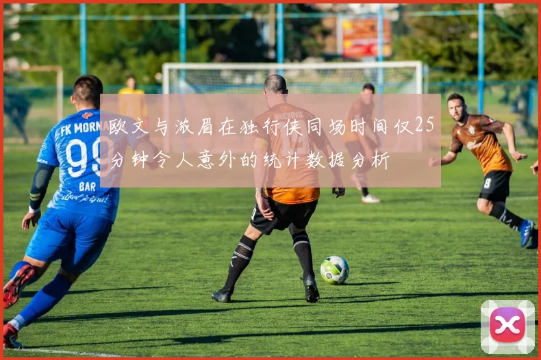 欧文与浓眉在独行侠同场时间仅25分钟令人意外的统计数据分析