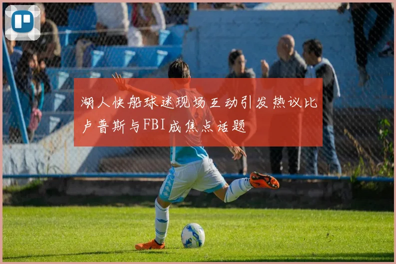 湖人快船球迷现场互动引发热议比卢普斯与FBI成焦点话题