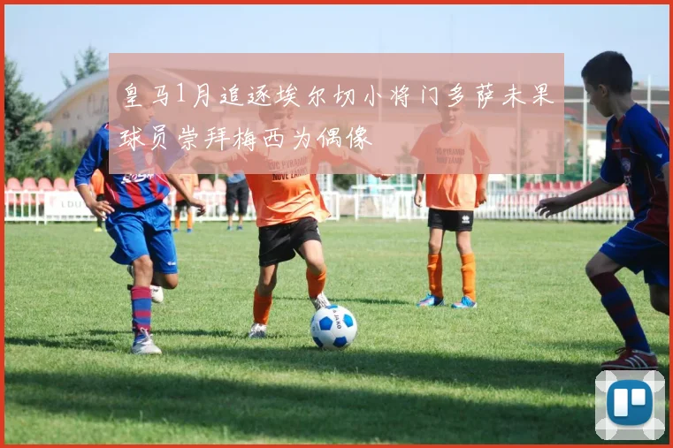 皇马1月追逐埃尔切小将门多萨未果球员崇拜梅西为偶像