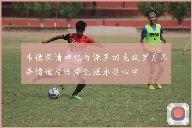 韦德深情回忆与保罗的竞技岁月兄弟情谊与传奇生涯永存心中