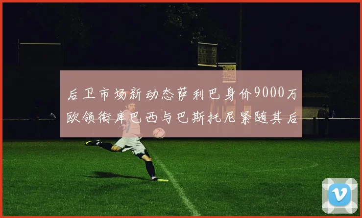 后卫市场新动态萨利巴身价9000万欧领衔库巴西与巴斯托尼紧随其后