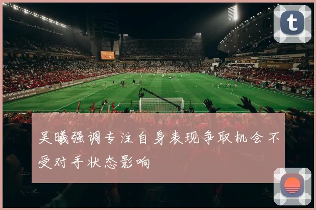 吴曦强调专注自身表现争取机会不受对手状态影响