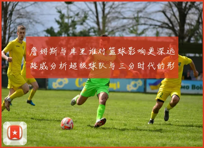 詹姆斯与库里谁对篮球影响更深远路威分析超级球队与三分时代的形成