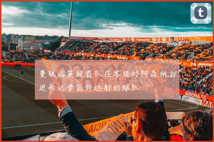 曼联成英超首队在客场对阿森纳打进两记禁区外远射的球队