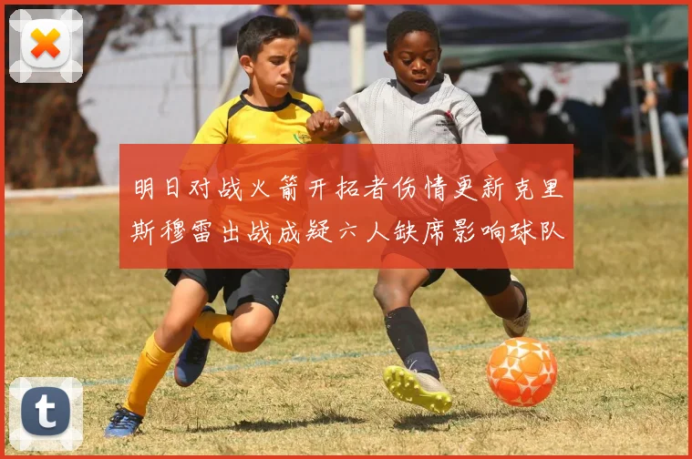 明日对战火箭开拓者伤情更新克里斯穆雷出战成疑六人缺席影响球队实力