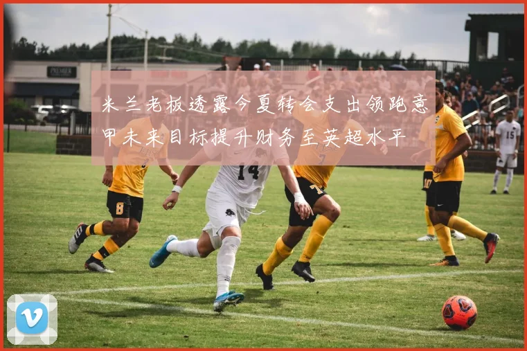 米兰老板透露今夏转会支出领跑意甲未来目标提升财务至英超水平