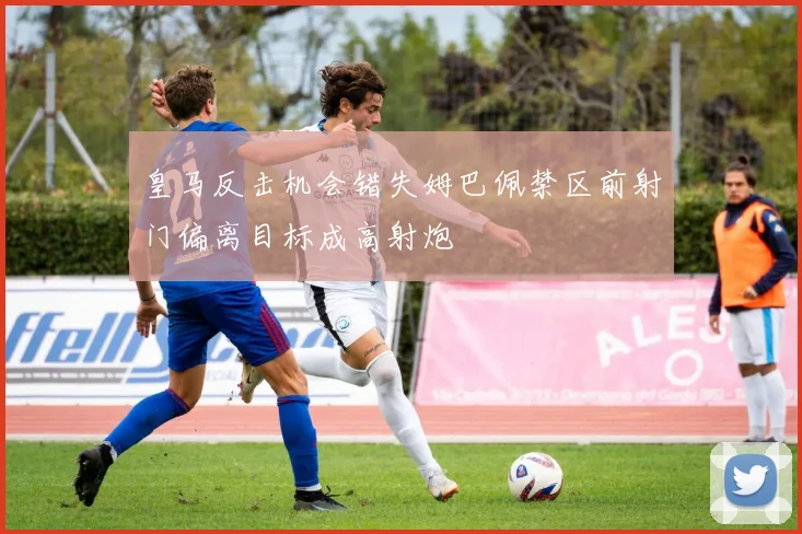 皇马反击机会错失姆巴佩禁区前射门偏离目标成高射炮