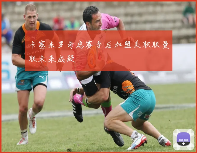 卡塞米罗考虑赛季后加盟美职联曼联未来成疑