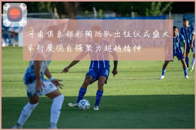 河南俱乐部彩陶坊队出征仪式盛大举行展现自强聚力超越精神