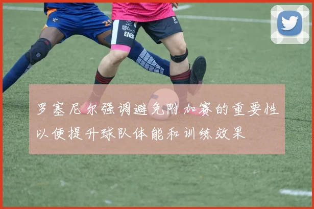 罗塞尼尔强调避免附加赛的重要性以便提升球队体能和训练效果
