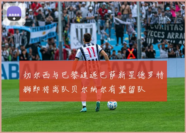 切尔西与巴黎追逐巴萨新星德罗特狮即将离队贝尔纳尔有望留队