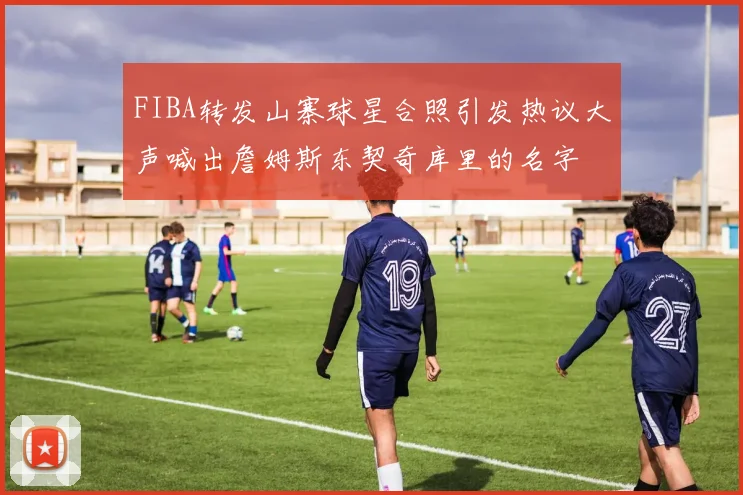 FIBA转发山寨球星合照引发热议大声喊出詹姆斯东契奇库里的名字