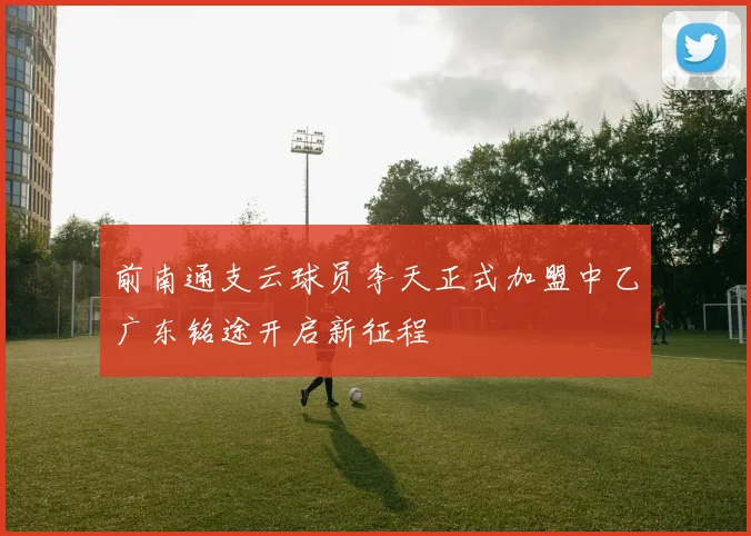 前南通支云球员李天正式加盟中乙广东铭途开启新征程