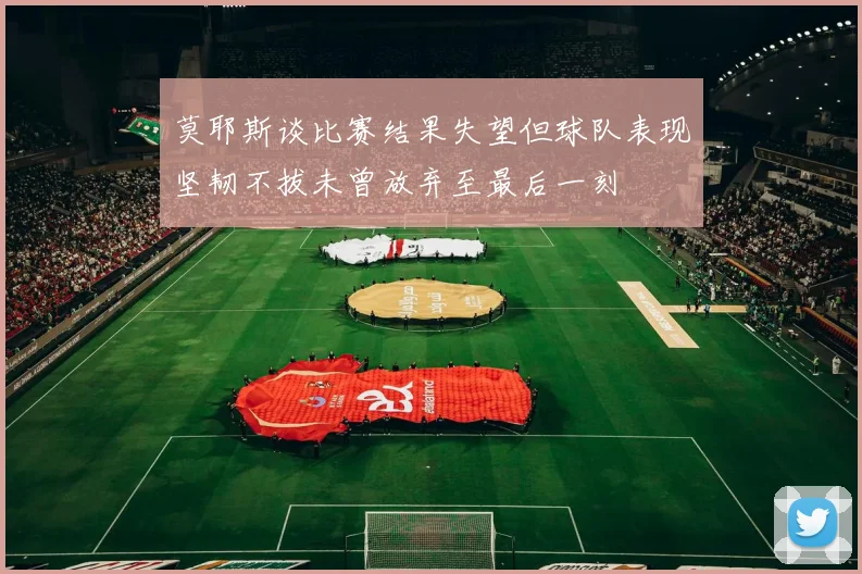 莫耶斯谈比赛结果失望但球队表现坚韧不拔未曾放弃至最后一刻