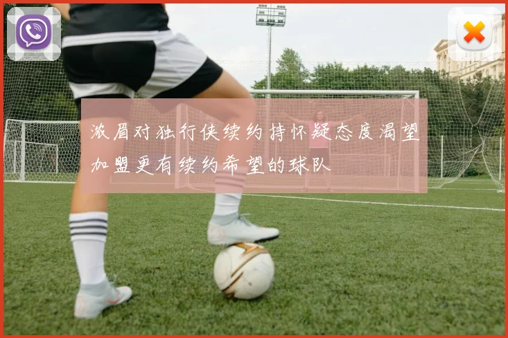 浓眉对独行侠续约持怀疑态度渴望加盟更有续约希望的球队