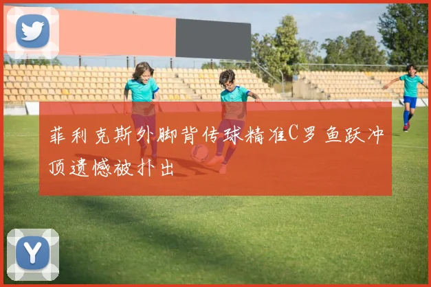 菲利克斯外脚背传球精准C罗鱼跃冲顶遗憾被扑出