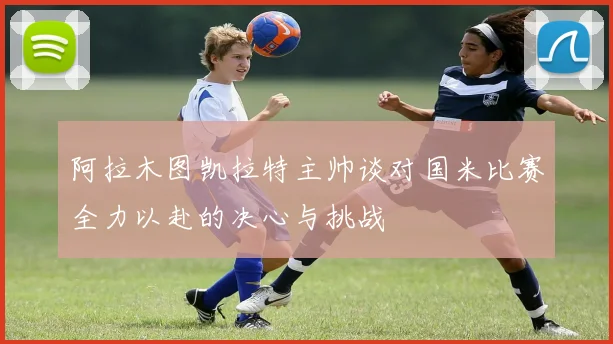 阿拉木图凯拉特主帅谈对国米比赛全力以赴的决心与挑战