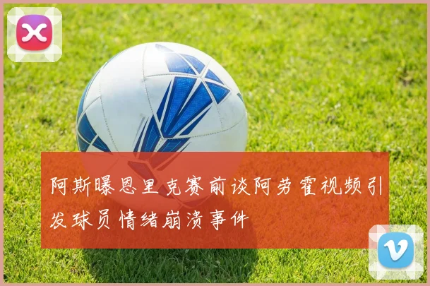 阿斯曝恩里克赛前谈阿劳霍视频引发球员情绪崩溃事件