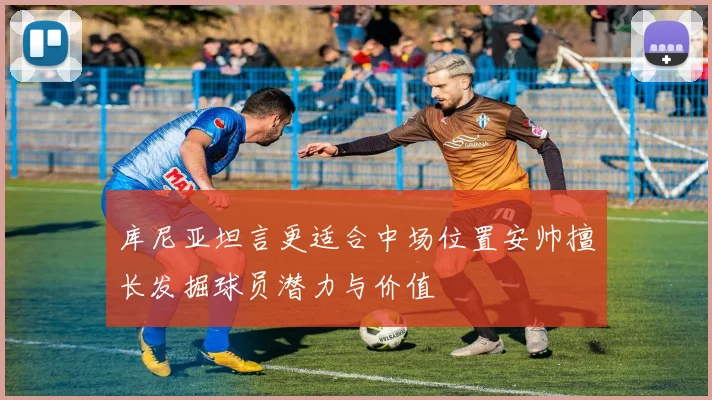 库尼亚坦言更适合中场位置安帅擅长发掘球员潜力与价值