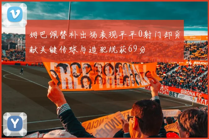 姆巴佩替补出场表现平平0射门却贡献关键传球与造犯规获69分
