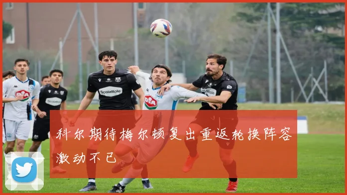 科尔期待梅尔顿复出重返轮换阵容激动不已