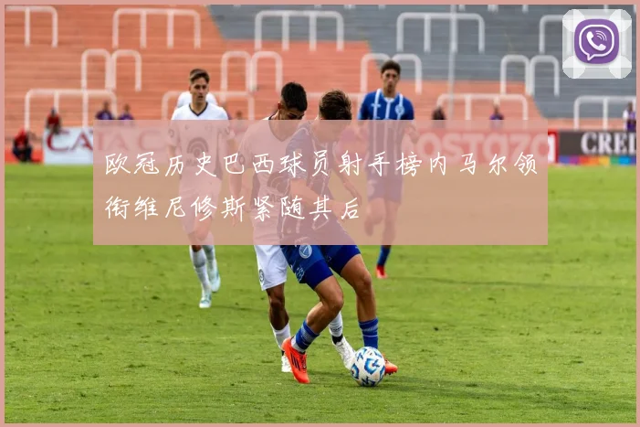 欧冠历史巴西球员射手榜内马尔领衔维尼修斯紧随其后