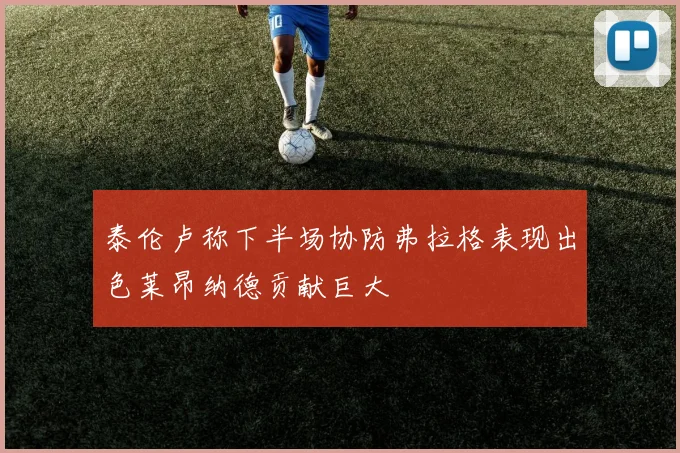 泰伦卢称下半场协防弗拉格表现出色莱昂纳德贡献巨大