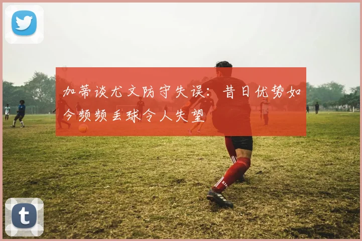 加蒂谈尤文防守失误：昔日优势如今频频丢球令人失望