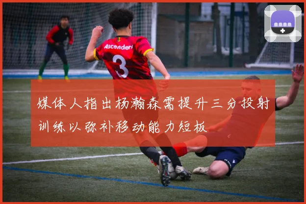 媒体人指出杨瀚森需提升三分投射训练以弥补移动能力短板
