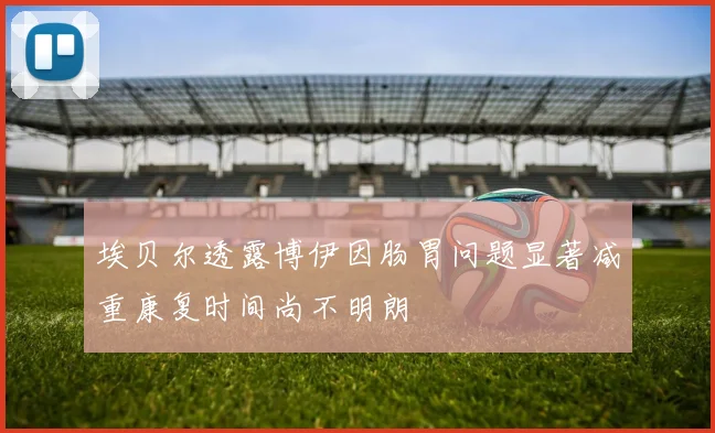 埃贝尔透露博伊因肠胃问题显著减重康复时间尚不明朗