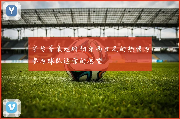 字母哥表达对切尔西女足的热情与参与球队运营的愿望