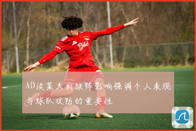 AD谈莱夫利缺阵影响强调个人表现与球队攻防的重要性