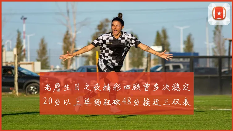 老詹生日之夜精彩回顾曾多次稳定20分以上单场狂砍48分接近三双表现